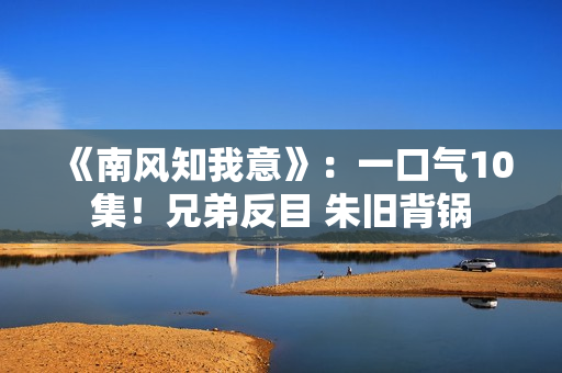 《南风知我意》：一口气10集！兄弟反目 朱旧背锅