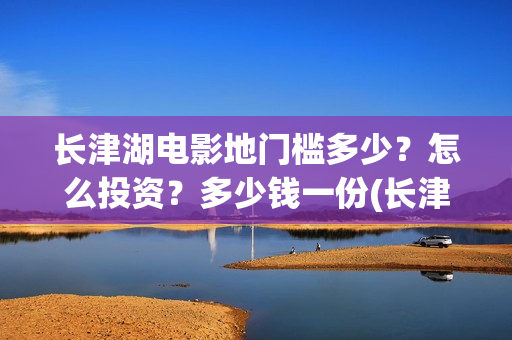 长津湖电影地门槛多少？怎么投资？多少钱一份(长津湖电影地图)
