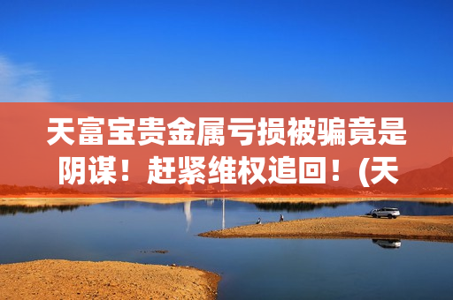 天富宝贵金属亏损被骗竟是阴谋！赶紧维权追回！(天富宝交易所)