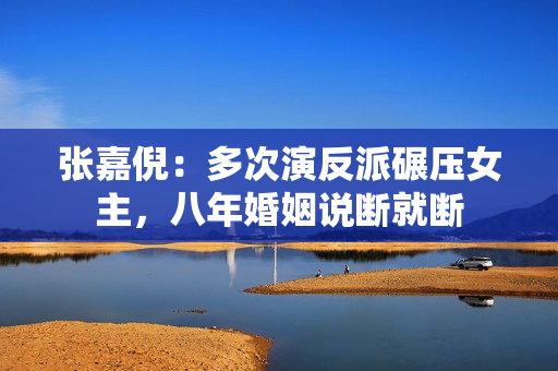 张嘉倪：多次演反派碾压女主，八年婚姻说断就断