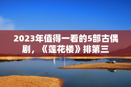 2023年值得一看的5部古偶剧，《莲花楼》排第三