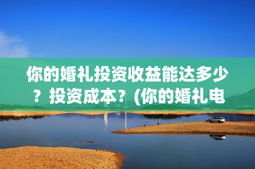 你的婚礼投资收益能达多少？投资成本？(你的婚礼电影投资多少钱)