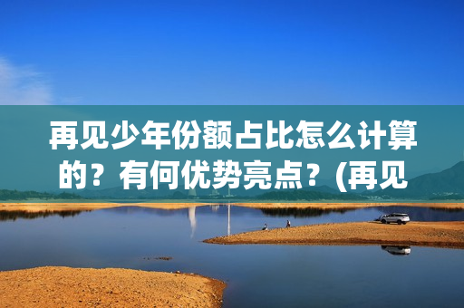 再见少年份额占比怎么计算的？有何优势亮点？(再见少年 成本)