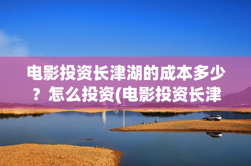电影投资长津湖的成本多少？怎么投资(电影投资长津湖多少亿)
