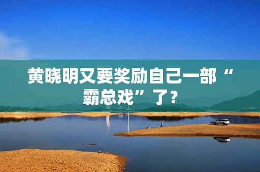 黄晓明又要奖励自己一部“霸总戏”了？