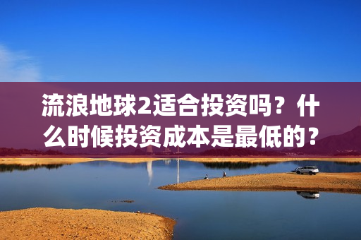 流浪地球2适合投资吗？什么时候投资成本是最低的？(流浪地球适合什么年龄)