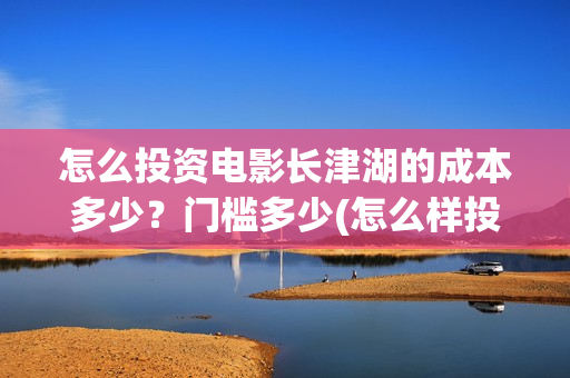 怎么投资电影长津湖的成本多少？门槛多少(怎么样投资电影赚钱)