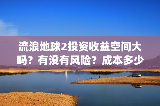 流浪地球2投资收益空间大吗？有没有风险？成本多少？(流浪地球2剧情推测)