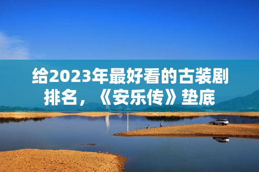 给2023年最好看的古装剧排名，《安乐传》垫底