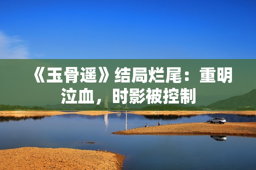 《玉骨遥》结局烂尾：重明泣血，时影被控制