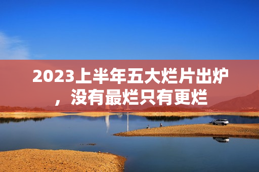 2023上半年五大烂片出炉，没有最烂只有更烂