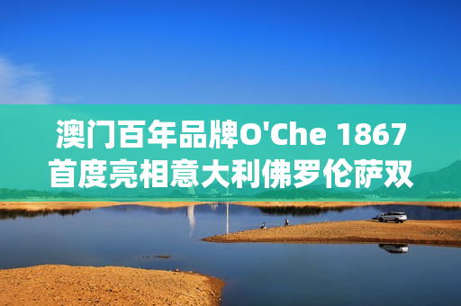 澳门百年品牌O'Che 1867首度亮相意大利佛罗伦萨双年展(澳门国际老品牌值得信赖)