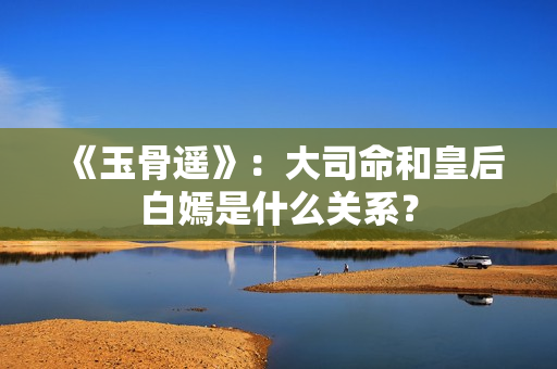 《玉骨遥》：大司命和皇后白嫣是什么关系？