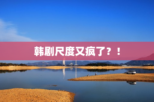 韩剧尺度又疯了？！