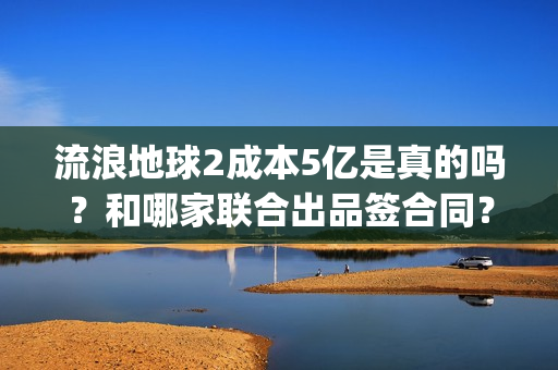 流浪地球2成本5亿是真的吗？和哪家联合出品签合同？怎么签？(流浪地球2剧情推测)