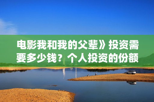 电影我和我的父辈》投资需要多少钱？个人投资的份额是真实的吗？(电影我和我的父亲演员表全部)
