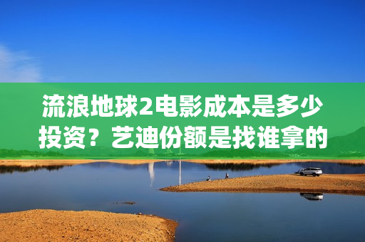 流浪地球2电影成本是多少投资？艺迪份额是找谁拿的？靠谱不？(流浪地球2电影解说)