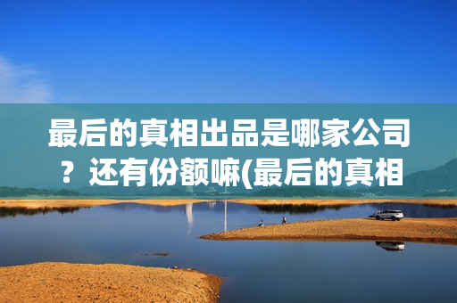最后的真相出品是哪家公司？还有份额嘛(最后的真相出品方)