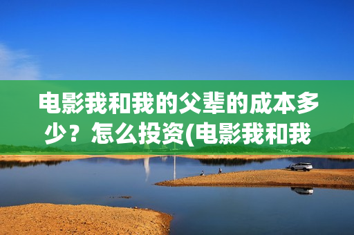 电影我和我的父辈的成本多少？怎么投资(电影我和我的父辈免费高清播放完整版观后感)