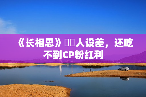 《长相思》玱玹人设差，还吃不到CP粉红利