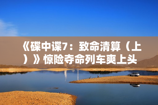 《碟中谍7：致命清算（上）》惊险夺命列车爽上头