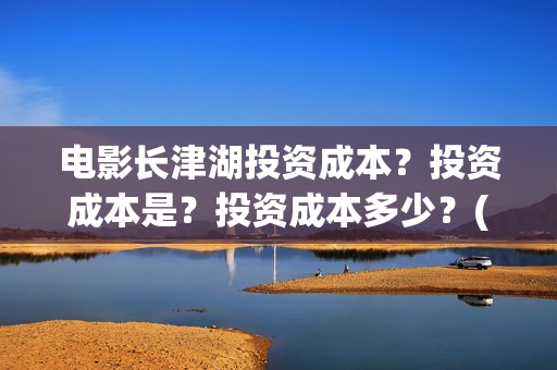 电影长津湖投资成本？投资成本是？投资成本多少？(电影长津湖投资公司)