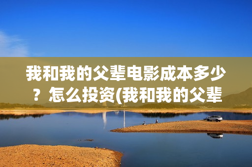 我和我的父辈电影成本多少？怎么投资(我和我的父辈电视剧)