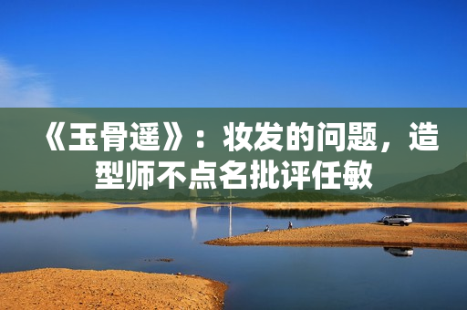 《玉骨遥》：妆发的问题，造型师不点名批评任敏