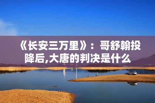 《长安三万里》：哥舒翰投降后,大唐的判决是什么