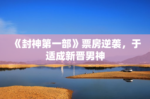 《封神第一部》票房逆袭，于适成新晋男神