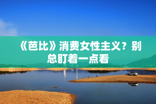 《芭比》消费女性主义？别总盯着一点看