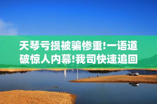 天琴亏损被骗惨重!一语道破惊人内幕!我司快速追回损失。(天琴rr)