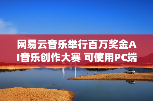 网易云音乐举行百万奖金AI音乐创作大赛 可使用PC端“天音AI写歌”创作(网易云举办的音乐节目叫什么)