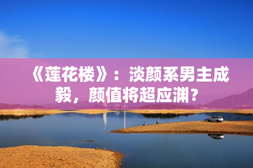 《莲花楼》：淡颜系男主成毅，颜值将超应渊？