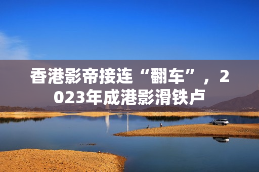 香港影帝接连“翻车”，2023年成港影滑铁卢