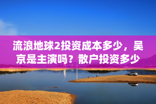 流浪地球2投资成本多少，吴京是主演吗？散户投资多少钱参与一份？(流浪地球2vcr)