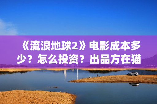 《流浪地球2》电影成本多少？怎么投资？出品方在猫眼吗？(流浪地球2上映时间)