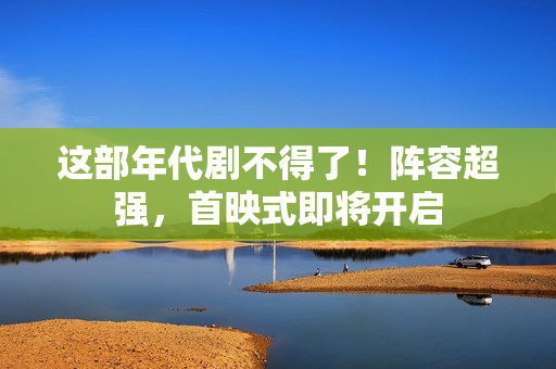 这部年代剧不得了！阵容超强，首映式即将开启