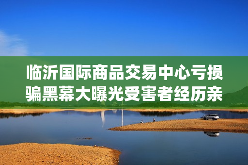 临沂国际商品交易中心亏损骗黑幕大曝光受害者经历亲述不可思议(临沂国际商品交易中心合法吗)