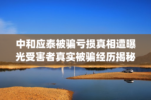 中和应泰被骗亏损真相遭曝光受害者真实被骗经历揭秘。(中和应泰是什么企业)