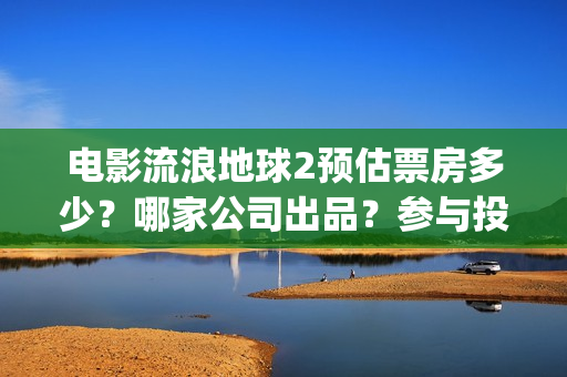 电影流浪地球2预估票房多少？哪家公司出品？参与投资预估收益多少？(流浪地球2观后感)