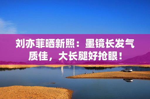 刘亦菲晒新照：墨镜长发气质佳，大长腿好抢眼！