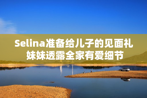 Selina准备给儿子的见面礼 妹妹透露全家有爱细节