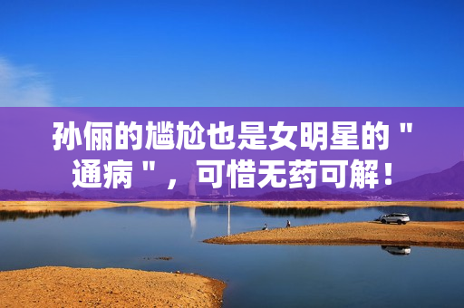 孙俪的尴尬也是女明星的＂通病＂，可惜无药可解！