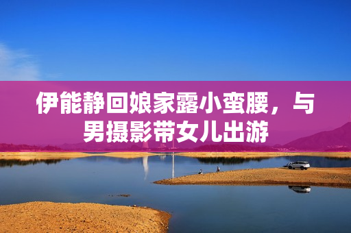 伊能静回娘家露小蛮腰，与男摄影带女儿出游