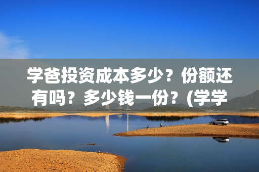 学爸投资成本多少？份额还有吗？多少钱一份？(学学投资)