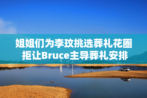 姐姐们为李玟挑选葬礼花圈 拒让Bruce主导葬礼安排