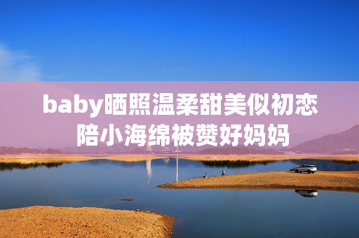 baby晒照温柔甜美似初恋 陪小海绵被赞好妈妈