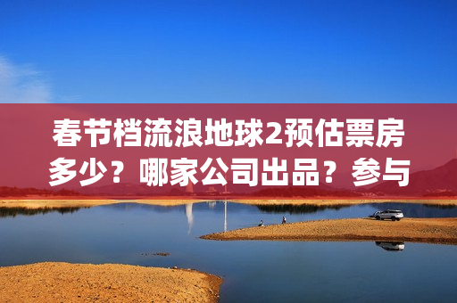春节档流浪地球2预估票房多少？哪家公司出品？参与投资有收益保障吗(国产科幻电影《流浪地球》高居今年春节档)