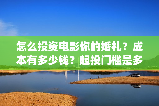 怎么投资电影你的婚礼？成本有多少钱？起投门槛是多少？(怎么搞电影投资)